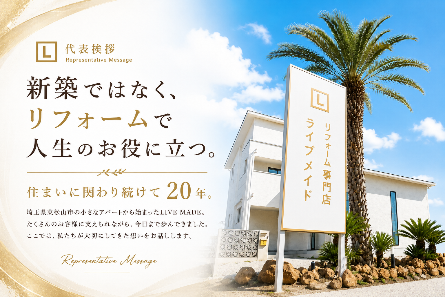 代表挨拶 Representative Message。新築ではなく、リフォームで人生のお役に立つ。住まいに関わり続けて20年。埼玉県東松山市の小さなアパートから始まったLIVE MADE。たくさんのお客様に支えられながら、今日まで歩んできました。