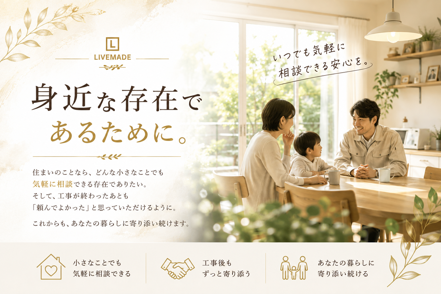 身近な存在であるために。いつでも気軽に相談できる安心を。住まいのことなら、どんな小さなことでも気軽に相談できる存在でありたい。そして、工事が終わったあとも「頼んでよかった」と思っていただけるように。これからも、あなたの暮らしに寄り添い続けます。小さなことでも気軽に相談できる、工事後もずっと寄り添う、あなたの暮らしに寄り添い続ける。