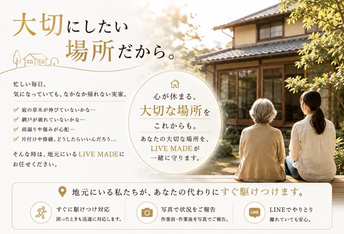 大切にしたい場所だから。忙しい毎日、気になっていても、なかなか帰れない実家。庭の草木・網戸・雨漏りや傷み・片付けや修繕。そんな時は、地元にいるLIVE MADEにお任せください。心が休まる、大切な場所をこれからも。地元にいる私たちが、あなたの代わりにすぐ駆けつけます。