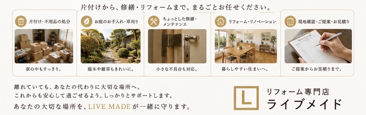 片付けから、修繕・リフォームまで。まるごとお任せください。片付け・不用品の処分、お庭のお手入れ・草刈り、ちょっとした修繕・メンテナンス、リフォーム・リノベーション、現地確認・ご提案・お見積り。離れていても、あなたの代わりに大切な場所へ。これからも安心して過ごせるよう、しっかりとサポートします。あなたの大切な場所を、LIVE MADEが一緒に守ります。リフォーム専門店 ライブメイド。