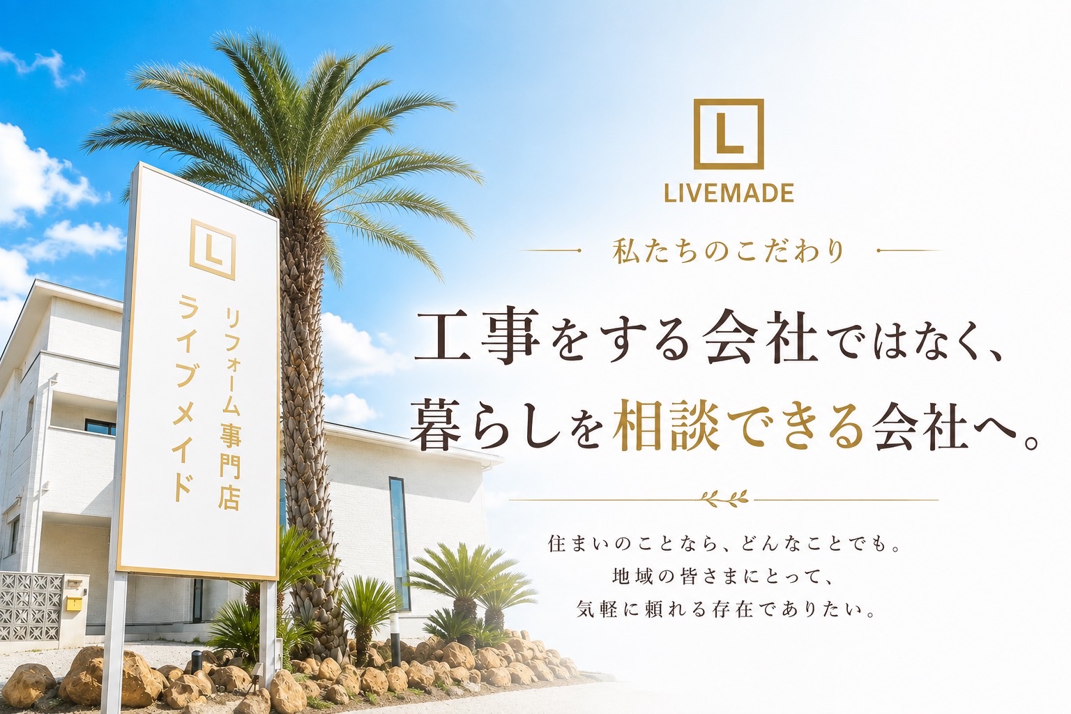 私たちのこだわり。工事をする会社ではなく、暮らしを相談できる会社へ。住まいのことなら、どんなことでも。地域の皆さまにとって、気軽に頼れる存在でありたい。