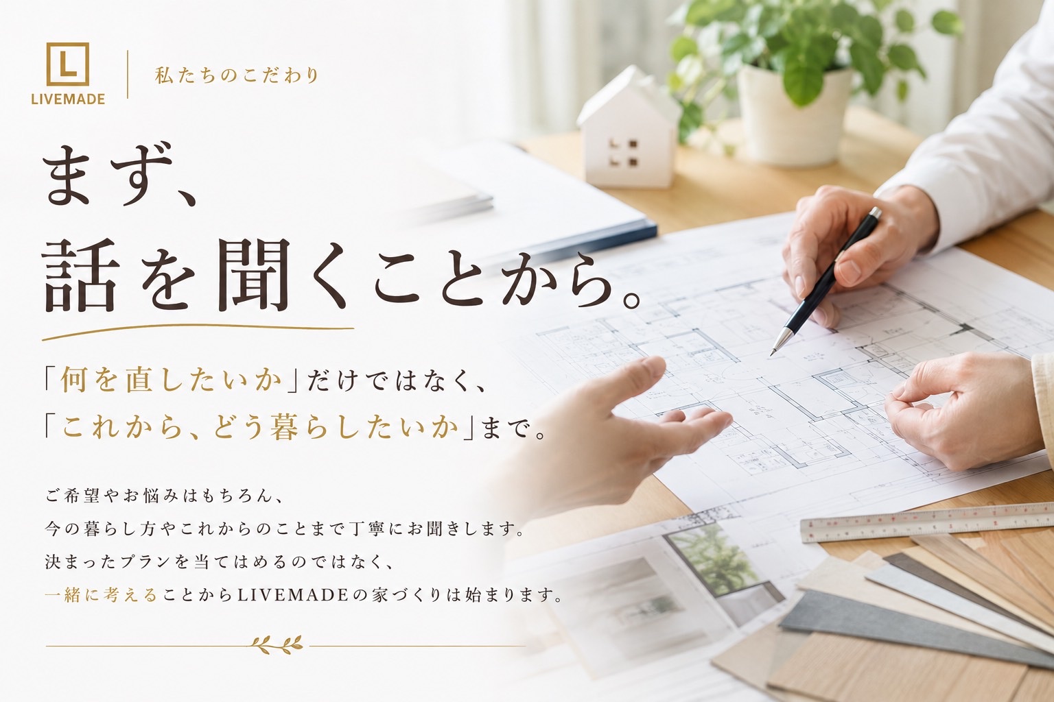 私たちのこだわり。まず、話を聞くことから。「何を直したいか」だけではなく、「これから、どう暮らしたいか」まで丁寧にお聞きします。