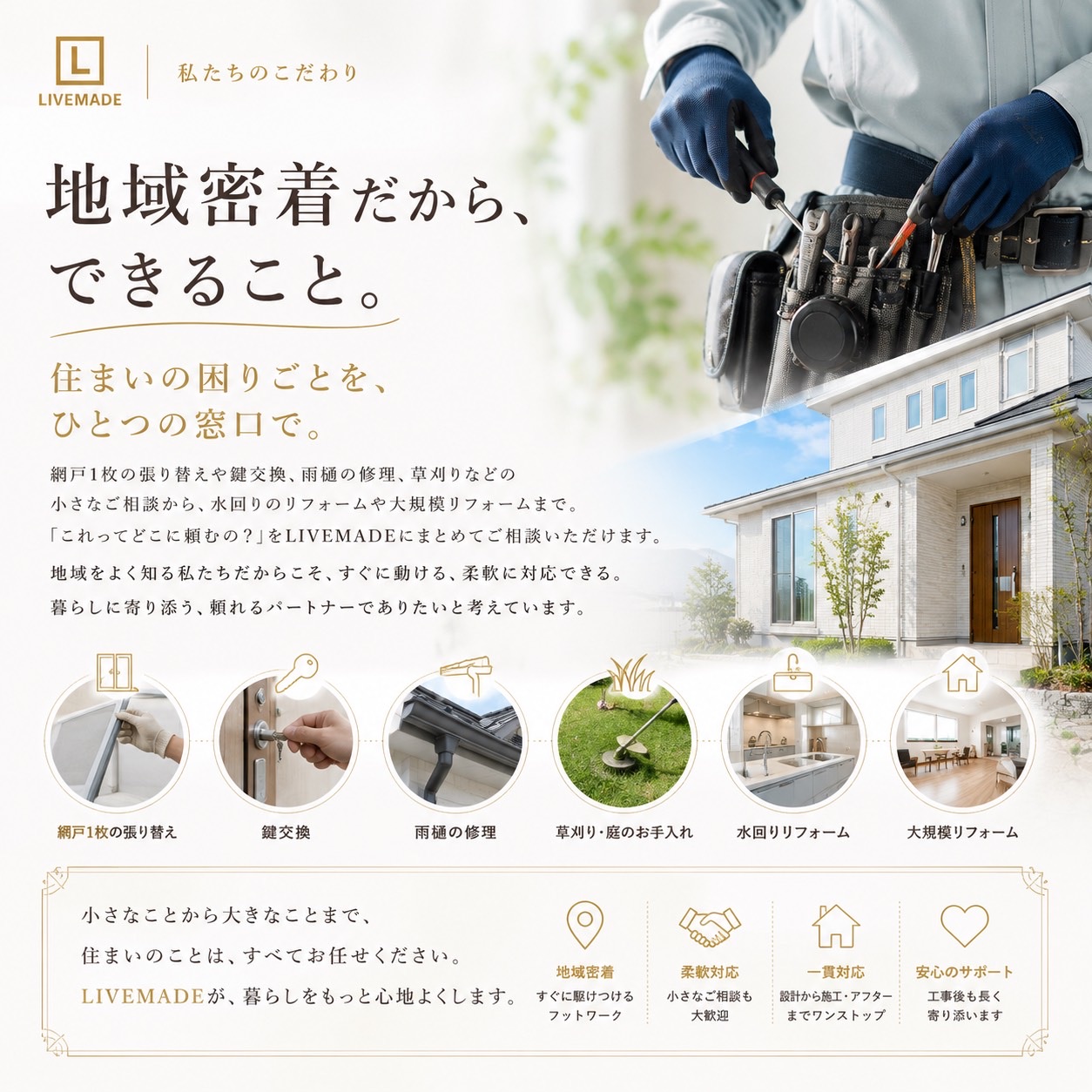 私たちのこだわり。地域密着だから、できること。住まいの困りごとを、ひとつの窓口で。網戸の張り替え・鍵交換・雨樋の修理・草刈りから、水回りリフォーム・大規模リフォームまで。