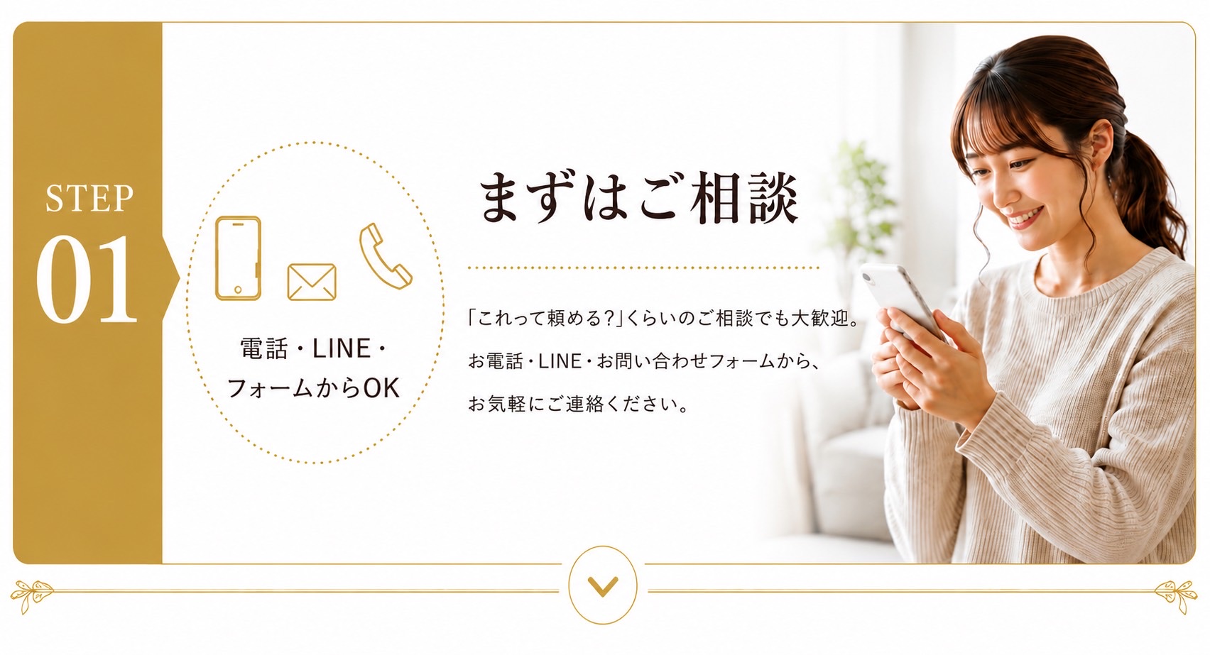 STEP01 まずはご相談。「これって頼める?」くらいのご相談でも大歓迎。お電話・LINE・お問い合わせフォームから、お気軽にご連絡ください。