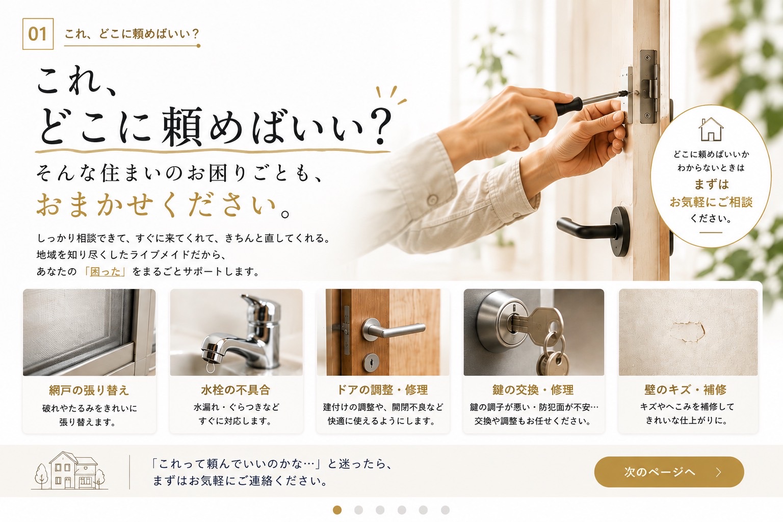 これ、どこに頼めばいい？ そんな住まいのお困りごとも、おまかせください。網戸の張り替え・水栓の不具合・ドアの調整修理・鍵の交換修理・壁のキズ補修